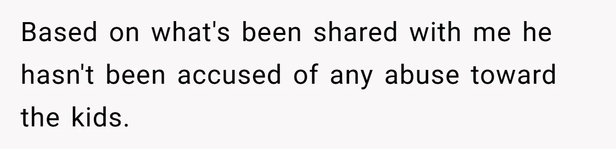 Based on what's been shared with me he hasn't been accused of any abuse toward the kids.
