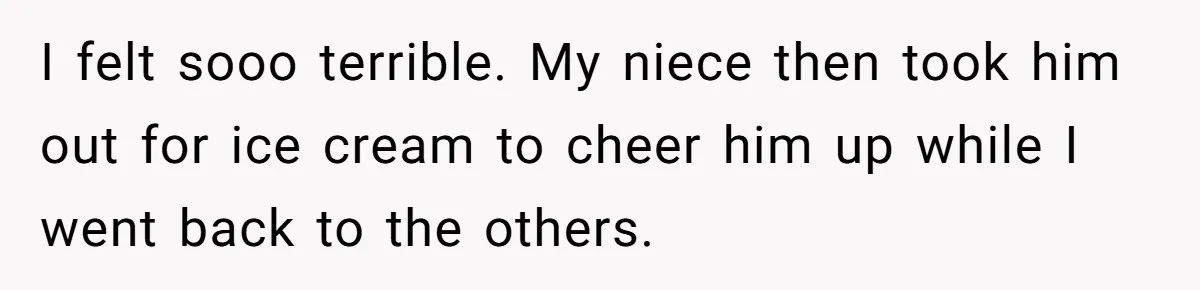 I felt sooo terrible. My niece then took him out for ice cream to cheer him up while I went back to the others.