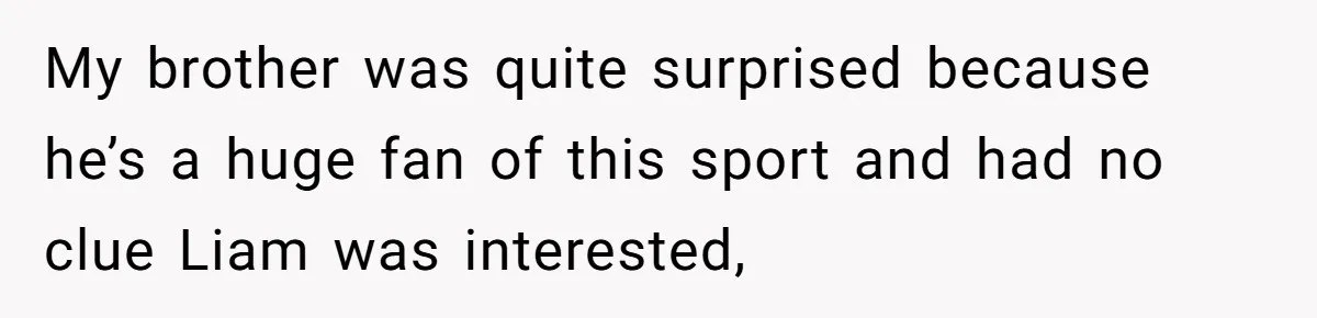 My brother was quite surprised because he’s a huge fan of this sport and had no clue Liam was interested,