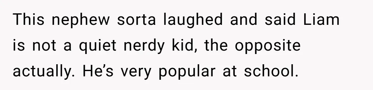 This nephew sorta laughed and said Liam is not a quiet nerdy kid, the opposite actually. He’s very popular at school.