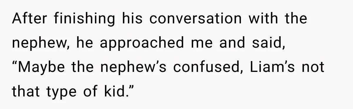 After finishing his conversation with the nephew, he approached me and said, “Maybe the nephew’s confused, Liam’s not that type of kid.”