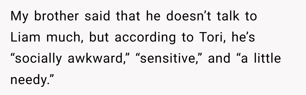 My brother said that he doesn’t talk to Liam much, but according to Tori, he’s “socially awkward,” “sensitive,” and “a little needy.”