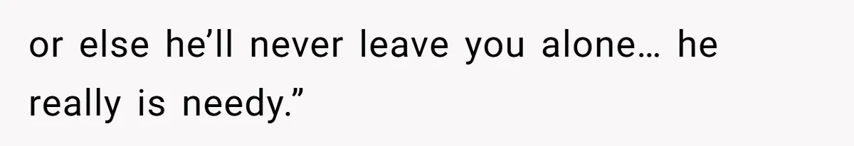 or else he’ll never leave you alone… he really is needy.”