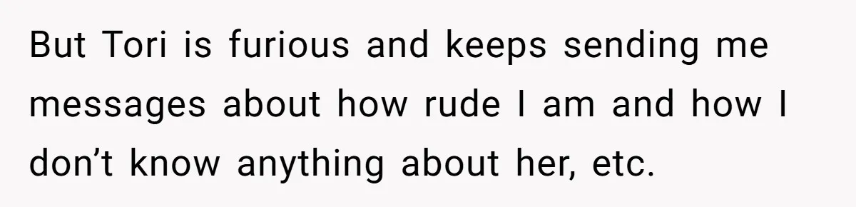 But Tori is furious and keeps sending me messages about how rude I am and how I don’t know anything about her, etc.