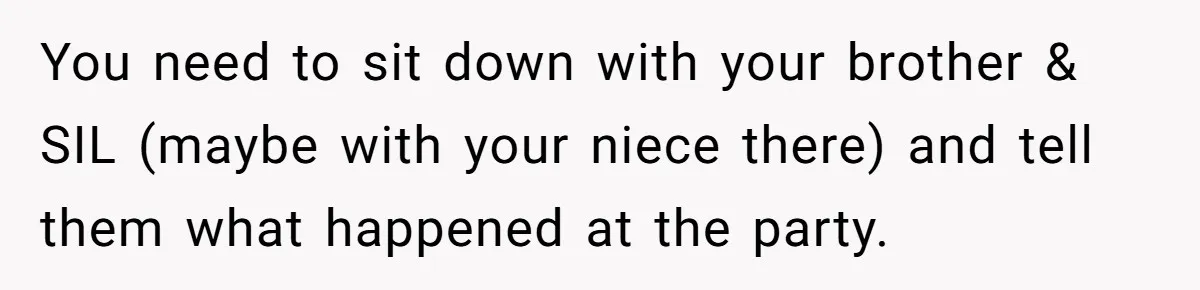 You need to sit down with your brother & SIL (maybe with your niece there) and tell them what happened at the party.