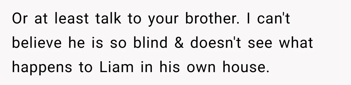 Or at least talk to your brother. I can't believe he is so blind & doesn't see what happens to Liam in his own house.