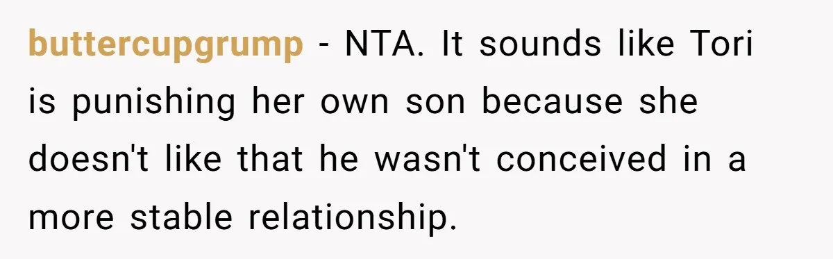 buttercupgrump − NTA. It sounds like Tori is punishing her own son because she doesn't like that he wasn't conceived in a more stable relationship.