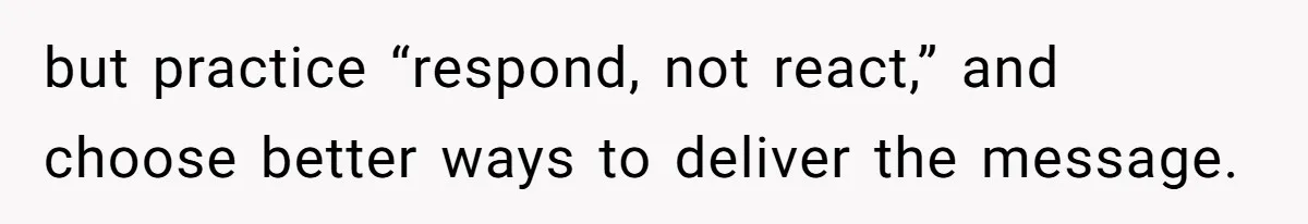 but practice “respond, not react,” and choose better ways to deliver the message.