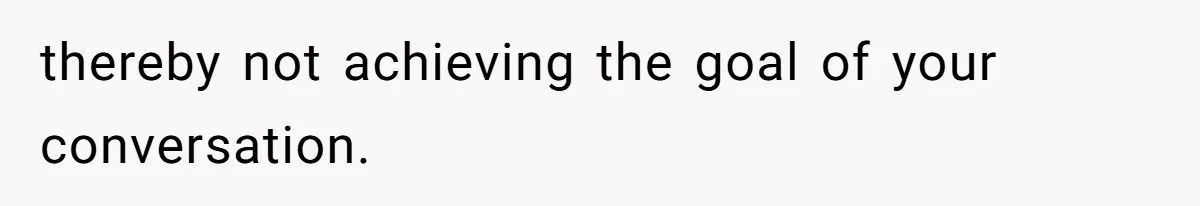 thereby not achieving the goal of your conversation.