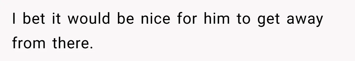 I bet it would be nice for him to get away from there.