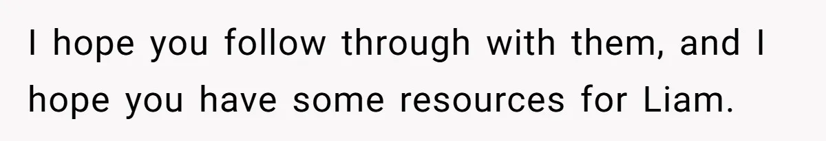 I hope you follow through with them, and I hope you have some resources for Liam.