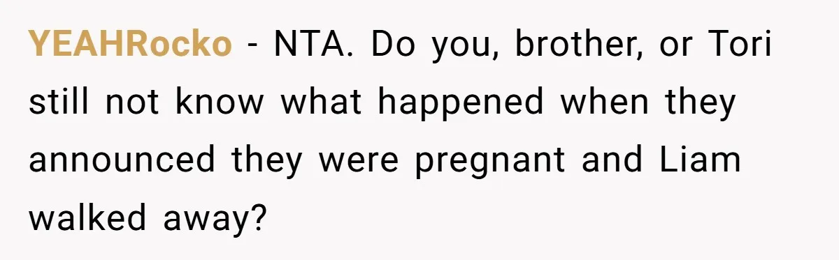 YEAHRocko − NTA. Do you, brother, or Tori still not know what happened when they announced they were pregnant and Liam walked away?