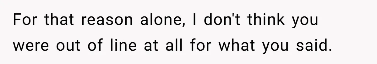 For that reason alone, I don't think you were out of line at all for what you said.