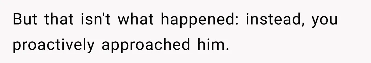 But that isn't what happened: instead, you proactively approached him.