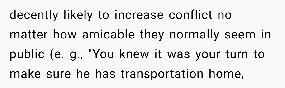 decently likely to increase conflict no matter how amicable they normally seem in public (e. g., "You knew it was your turn to make sure he has transportation home,