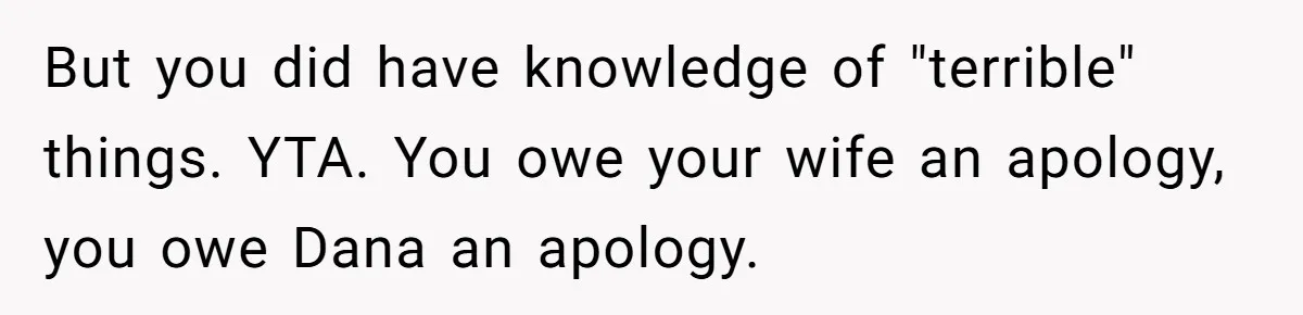 But you did have knowledge of "terrible" things. YTA. You owe your wife an apology, you owe Dana an apology.