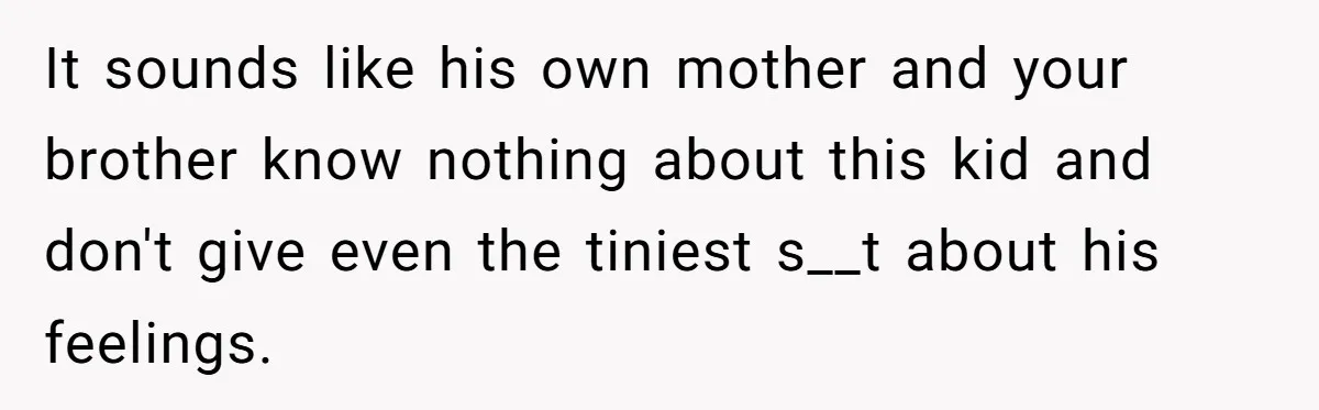 It sounds like his own mother and your brother know nothing about this kid and don't give even the tiniest s__t about his feelings.