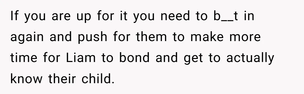 If you are up for it you need to b__t in again and push for them to make more time for Liam to bond and get to actually know their...