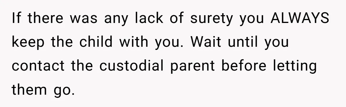 If there was any lack of surety you ALWAYS keep the child with you. Wait until you contact the custodial parent before letting them go.