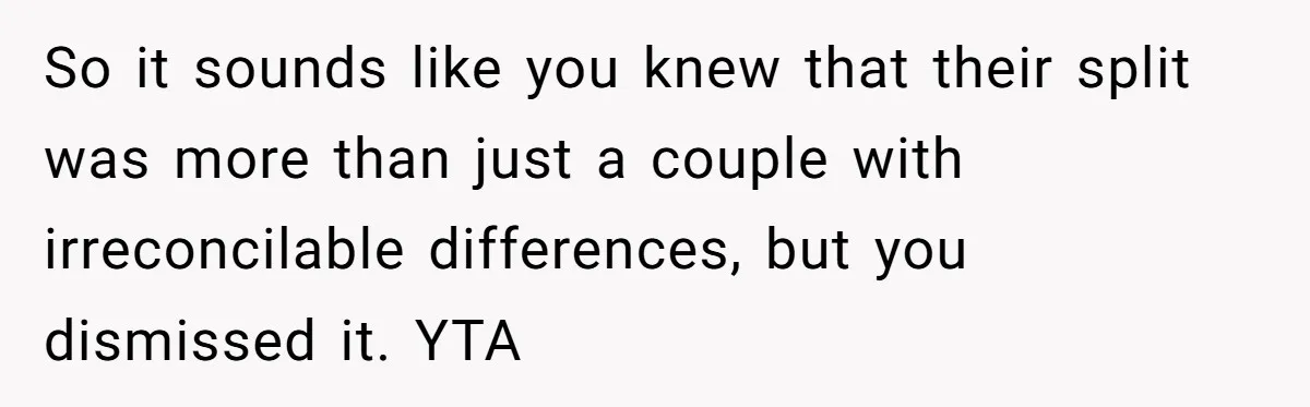 So it sounds like you knew that their split was more than just a couple with irreconcilable differences, but you dismissed it. YTA