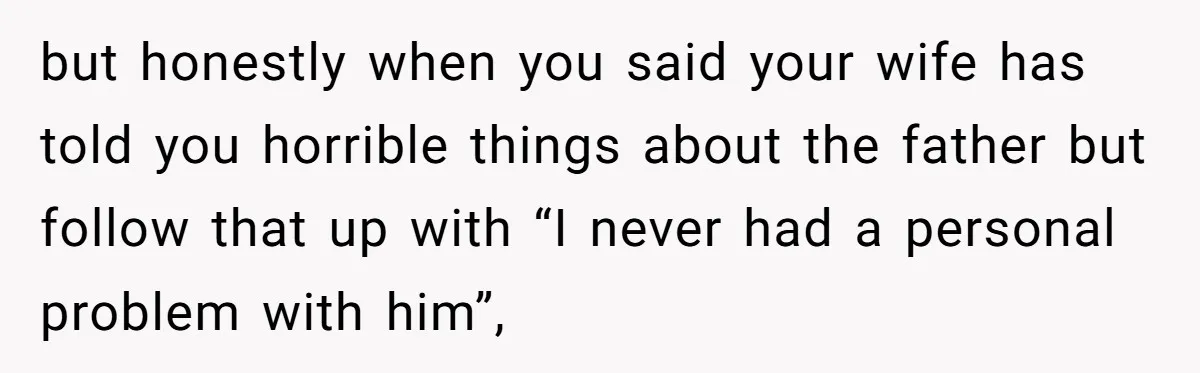 but honestly when you said your wife has told you horrible things about the father but follow that up with “I never had a personal problem with him”,