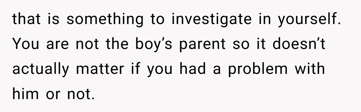 that is something to investigate in yourself. You are not the boy’s parent so it doesn’t actually matter if you had a problem with him or not.
