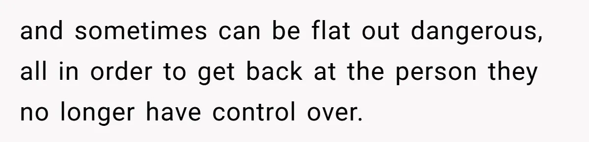 and sometimes can be flat out dangerous, all in order to get back at the person they no longer have control over.