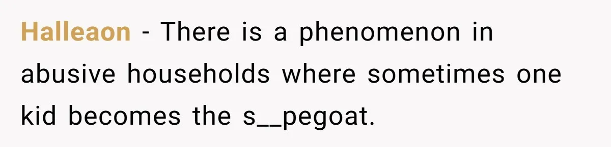Halleaon − There is a phenomenon in abusive households where sometimes one kid becomes the s__pegoat.