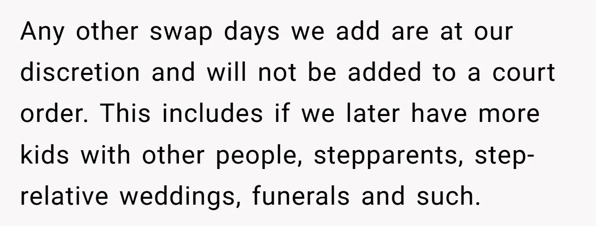 Any other swap days we add are at our discretion and will not be added to a court order. This includes if we later have more kids with other people,...