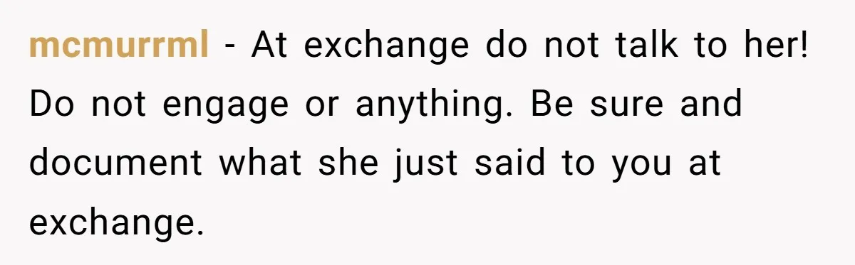 mcmurrml − At exchange do not talk to her! Do not engage or anything. Be sure and document what she just said to you at exchange.