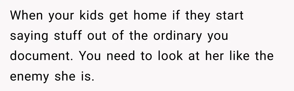 When your kids get home if they start saying stuff out of the ordinary you document. You need to look at her like the enemy she is.