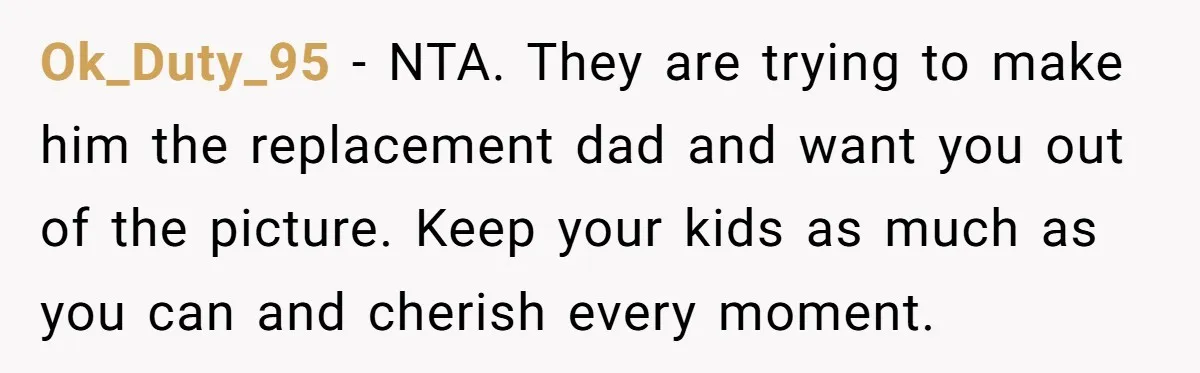 Ok_Duty_95 − NTA. They are trying to make him the replacement dad and want you out of the picture. Keep your kids as much as you can and cherish every...