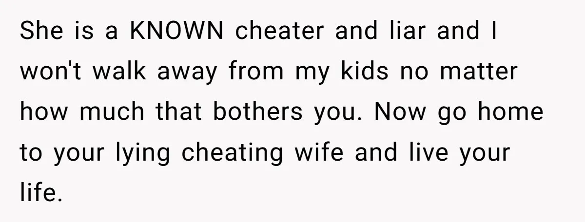 She is a KNOWN cheater and liar and I won't walk away from my kids no matter how much that bothers you. Now go home to your lying cheating wife...