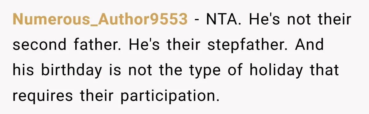 Numerous_Author9553 − NTA. He's not their second father. He's their stepfather. And his birthday is not the type of holiday that requires their participation.