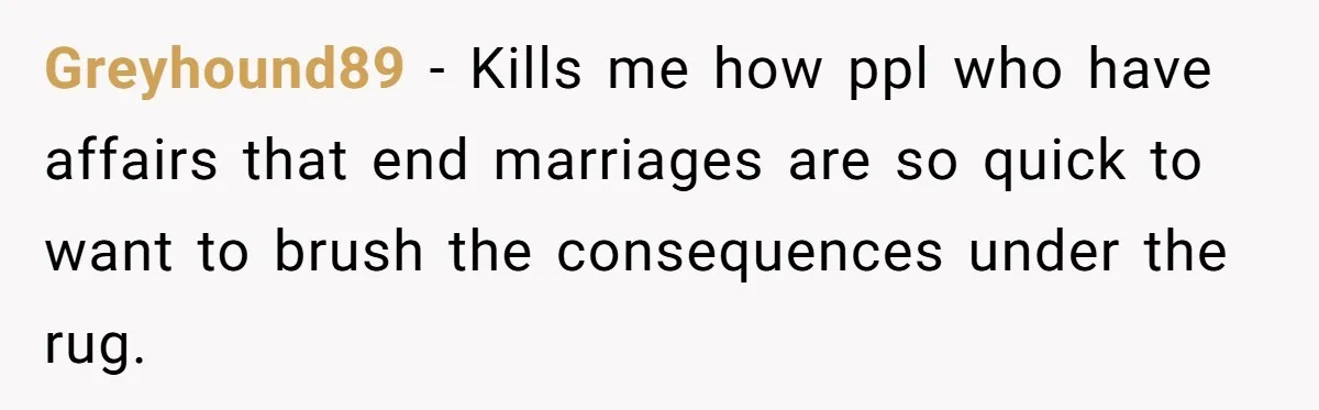 Greyhound89 − Kills me how ppl who have affairs that end marriages are so quick to want to brush the consequences under the rug.