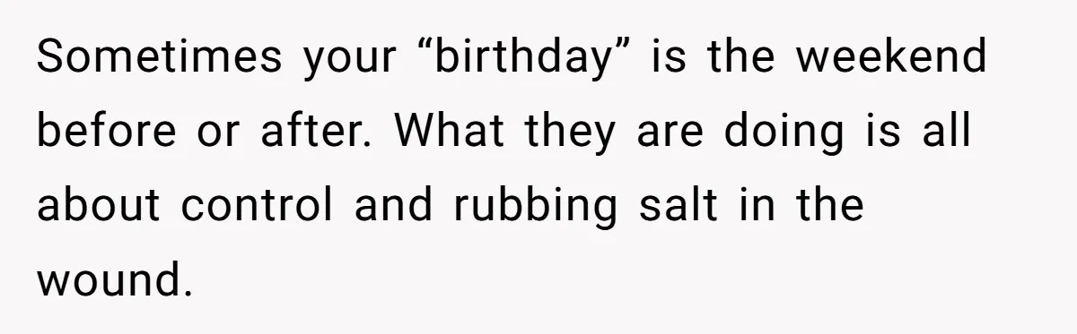 Sometimes your “birthday” is the weekend before or after. What they are doing is all about control and rubbing salt in the wound.