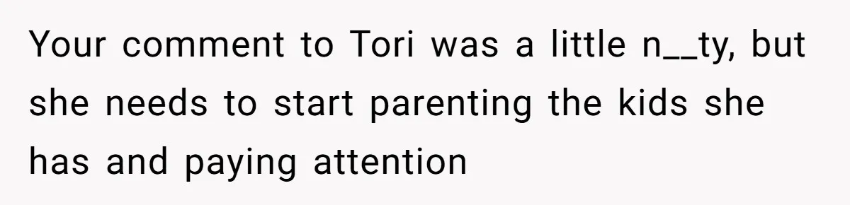 Your comment to Tori was a little n__ty, but she needs to start parenting the kids she has and paying attention