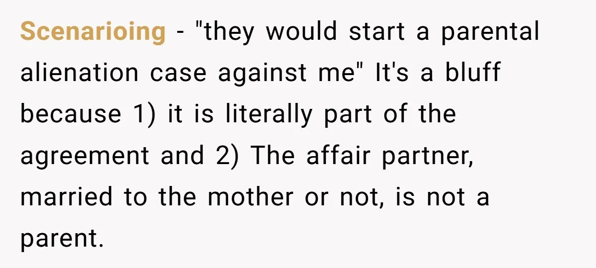 Scenarioing − "they would start a parental alienation case against me" It's a bluff because 1) it is literally part of the agreement and 2) The affair partner, married to...