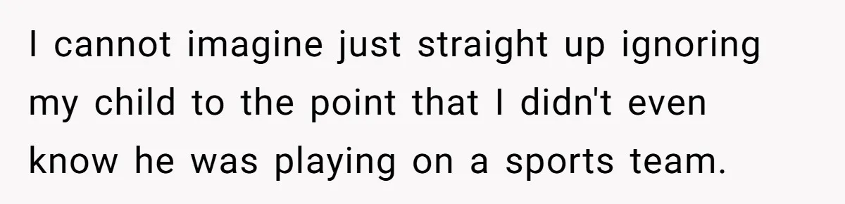 I cannot imagine just straight up ignoring my child to the point that I didn't even know he was playing on a sports team.