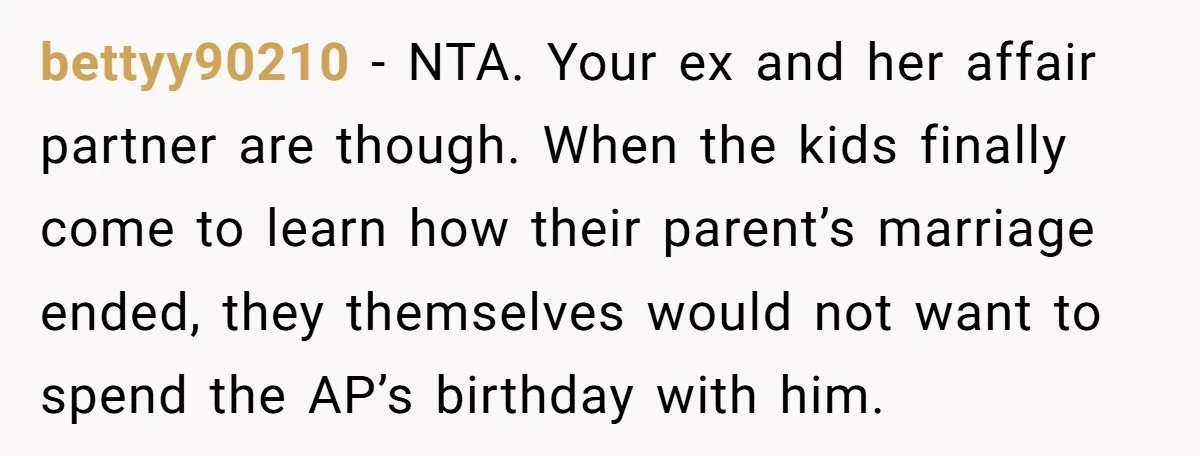 bettyy90210 − NTA. Your ex and her affair partner are though. When the kids finally come to learn how their parent’s marriage ended, they themselves would not want to spend...