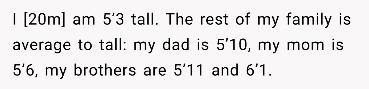 I [20m] am 5’3 tall. The rest of my family is average to tall: my dad is 5’10, my mom is 5’6, my brothers are 5’11 and 6’1.