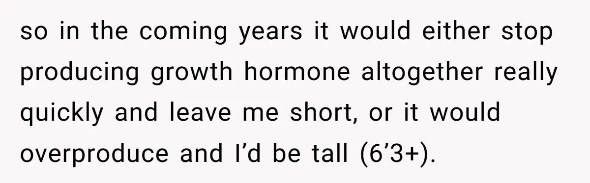 so in the coming years it would either stop producing growth hormone altogether really quickly and leave me short, or it would overproduce and I’d be tall (6’3+).