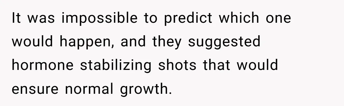 It was impossible to predict which one would happen, and they suggested hormone stabilizing shots that would ensure normal growth.