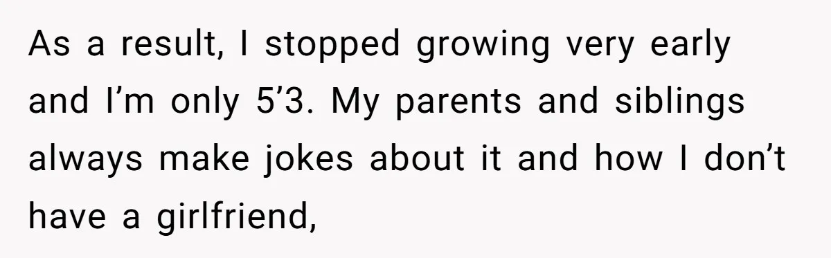 As a result, I stopped growing very early and I’m only 5’3. My parents and siblings always make jokes about it and how I don’t have a girlfriend,