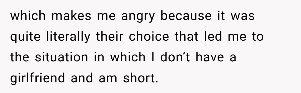 which makes me angry because it was quite literally their choice that led me to the situation in which I don’t have a girlfriend and am short.