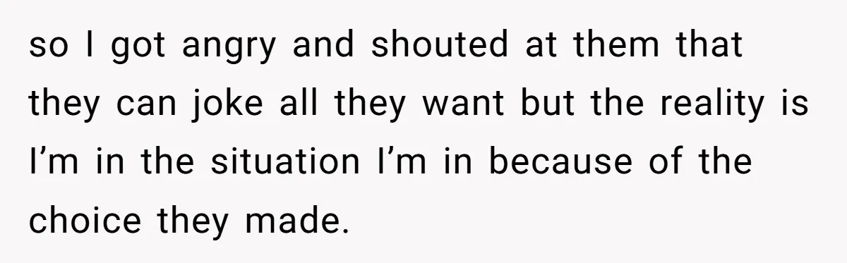 so I got angry and shouted at them that they can joke all they want but the reality is I’m in the situation I’m in because of the choice they...