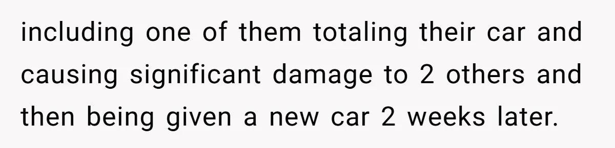including one of them totaling their car and causing significant damage to 2 others and then being given a new car 2 weeks later.