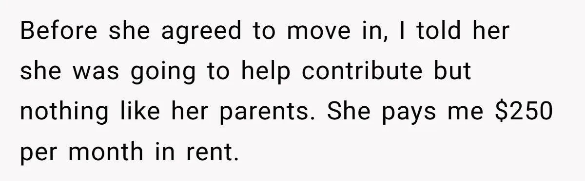 Before she agreed to move in, I told her she was going to help contribute but nothing like her parents. She pays me $250 per month in rent.