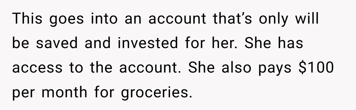 This goes into an account that’s only will be saved and invested for her. She has access to the account. She also pays $100 per month for groceries.
