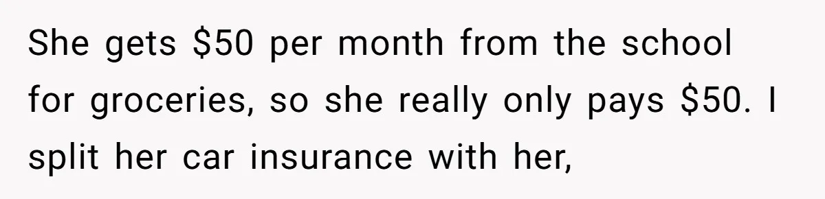 She gets $50 per month from the school for groceries, so she really only pays $50. I split her car insurance with her,
